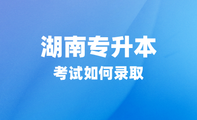 湖南專升本考試如何錄取？招生院校有哪些？